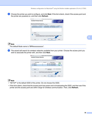 Wireless configuration for Macintosh® using the Brother installer application (For HL-2170W)



i   Choose the printer you wish to configure, and click Next. If the list is blank, check if the access point and
    the printer are powered on, and then click Refresh.




                                                                                                                               5


  Note
 The default Node name is “BRNxxxxxxxxxxxx”.

j   The wizard will search for wireless networks available from your printer. Choose the access point you
    wish to associate the printer with, and then click Next.




   Note
• "SETUP" is the default SSID of the printer. Do not choose this SSID.
• If the list is blank, check that the access point has power and is broadcasting the SSID, and then see if the
  printer and the access point are within range for wireless communication. Then, click Refresh.




                                                                                                                         50
 