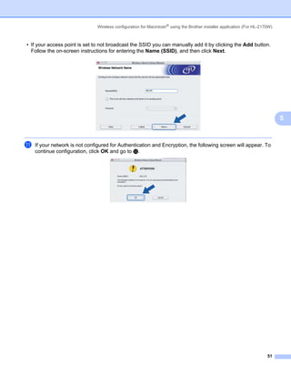 Wireless configuration for Macintosh® using the Brother installer application (For HL-2170W)



• If your access point is set to not broadcast the SSID you can manually add it by clicking the Add button.
  Follow the on-screen instructions for entering the Name (SSID), and then click Next.




                                                                                                                              5


k   If your network is not configured for Authentication and Encryption, the following screen will appear. To
    continue configuration, click OK and go to m.




                                                                                                                        51
 