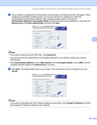 Wireless configuration for Macintosh® using the Brother installer application (For HL-2170W)



l   If your network is configured for Authentication and Encryption, the following screen will appear. When
    configuring your Brother wireless printer, you must ensure that it is configured to match the
    Authentication and Encryption settings of your existing wireless network. Choose the
    Authentication Method and Encryption Mode from the pull-downs in each setting box. Then enter the
    Network key and Confirm Network Key, and then click Next.




                                                                                                                               5




    Note
• If you want to setup more than WEP key1, click Advanced.
• If you do not know the Authentication or Encryption settings for your network, contact your network
  administrator.
• If the Authentication Method is set to Open System and the Encryption Mode is set to WEP, an error
  indication will NOT appear if the Network key is incorrect.

m   Click Next. The settings will be sent to your printer. The settings will remain unchanged if you click
    Cancel.




   Note
 If you want to manually enter the IP address settings of your printer, click Change IP Address and enter
 the necessary IP address settings for your network.




                                                                                                                         52
 