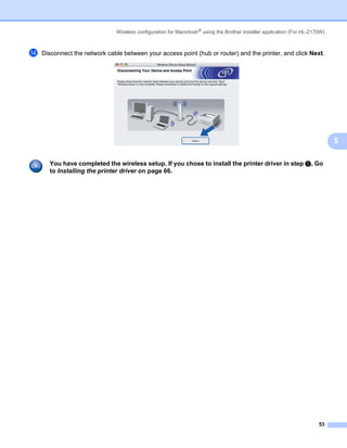 Wireless configuration for Macintosh® using the Brother installer application (For HL-2170W)



n   Disconnect the network cable between your access point (hub or router) and the printer, and click Next.




                                                                                                                              5

      You have completed the wireless setup. If you chose to install the printer driver in step e, Go
      to Installing the printer driver on page 66.




                                                                                                                        53
 