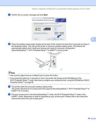 Wireless configuration for Macintosh® using the Brother installer application (For HL-2170W)



i   Confirm the on-screen message and click Next.




                                                                                                                              5

j   Press the wireless setup button located at the back of the machine for less than 2 seconds as show in
    the illustration below. This will put the printer in one-push wireless setting mode. This feature will
    automatically detect which mode your access point uses for one-push configuration
    (SecureEasySetup™, Wi-Fi Protected Setup™ or AOSS™) of your printer.




   Note
• Use a pointy object such as a ballpoint pen to press the button.
• If you press the button for 3 seconds or more, the printer will change to the PIN Method of the
  Wi-Fi Protected Setup™ mode. See How to configure your wireless printer, using the PIN Method of Wi-Fi
  Protected Setup™ on page 80.

k   The printer starts the one-push wireless setting mode.
    The printer searches for an access point that supports SecureEasySetup™, Wi-Fi Protected Setup™ or
    AOSS™ for 2 minutes.

l   Put your access point in the SecureEasySetup™ mode, the Wi-Fi Protected Setup™ mode or the
    AOSS™ mode, depending on what is supported by your access point. Please refer to the instruction
    manual that came with your access point.




                                                                                                                        56
 