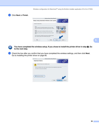 Wireless configuration for Macintosh® using the Brother installer application (For HL-2170W)



n   Click Next or Finish.




                                                                                                                             5

      You have completed the wireless setup. If you chose to install the printer driver in step g, Go
      to the next step.

o   Check the box after you confirm that you have completed the wireless settings, and then click Next.
    Go to Installing the printer driver on page 66.




                                                                                                                       58
 