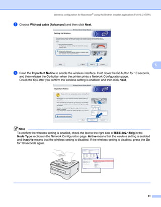 Wireless configuration for Macintosh® using the Brother installer application (For HL-2170W)



g   Choose Without cable (Advanced) and then click Next.




                                                                                                                             5

h   Read the Important Notice to enable the wireless interface. Hold down the Go button for 10 seconds,
    and then release the Go button when the printer prints a Network Configuration page.
    Check the box after you confirm the wireless setting is enabled, and then click Next.




 Note
To confirm the wireless setting is enabled, check the text to the right side of IEEE 802.11b/g in the
Node Type section on the Network Configuration page. Active means that the wireless setting is enabled
and Inactive means that the wireless setting is disabled. If the wireless setting is disabled, press the Go
for 10 seconds again.




                                                                                                                       61
 