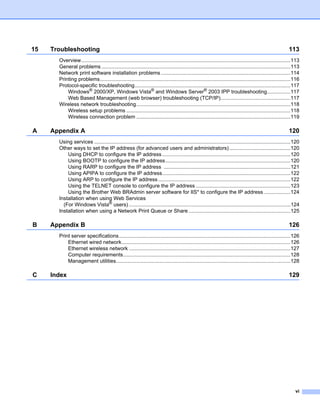 15   Troubleshooting                                                                                                                                       113
       Overview................................................................................................................................................113
       General problems ..................................................................................................................................113
       Network print software installation problems .........................................................................................114
       Printing problems...................................................................................................................................116
       Protocol-specific troubleshooting...........................................................................................................117
           Windows® 2000/XP, Windows Vista® and Windows Server® 2003 IPP troubleshooting................117
           Web Based Management (web browser) troubleshooting (TCP/IP)................................................117
       Wireless network troubleshooting..........................................................................................................118
           Wireless setup problems .................................................................................................................118
           Wireless connection problem ..........................................................................................................119

A    Appendix A                                                                                                                                            120
       Using services .......................................................................................................................................120
       Other ways to set the IP address (for advanced users and administrators) ..........................................120
           Using DHCP to configure the IP address ........................................................................................120
           Using BOOTP to configure the IP address......................................................................................120
           Using RARP to configure the IP address .......................................................................................121
           Using APIPA to configure the IP address........................................................................................122
           Using ARP to configure the IP address ...........................................................................................122
           Using the TELNET console to configure the IP address .................................................................123
           Using the Brother Web BRAdmin server software for IIS* to configure the IP address ..................124
       Installation when using Web Services
         (For Windows Vista® users) ...............................................................................................................124
       Installation when using a Network Print Queue or Share ......................................................................125

B    Appendix B                                                                                                                                            126
       Print server specifications......................................................................................................................126
           Ethernet wired network....................................................................................................................126
           Ethernet wireless network ...............................................................................................................127
           Computer requirements...................................................................................................................128
           Management utilities........................................................................................................................128

C    Index                                                                                                                                                 129




                                                                                                                                                               vi
 