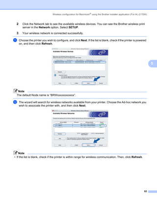 Wireless configuration for Macintosh® using the Brother installer application (For HL-2170W)



 2      Click the Network tab to see the available wireless devices. You can see the Brother wireless print
        server in the Network option. Select SETUP.

 3      Your wireless network is connected successfully.

k    Choose the printer you wish to configure, and click Next. If the list is blank, check if the printer is powered
     on, and then click Refresh.




                                                                                                                                 5




  Note
 The default Node name is “BRWxxxxxxxxxxxx”.

l    The wizard will search for wireless networks available from your printer. Choose the Ad-hoc network you
     wish to associate the printer with, and then click Next.




    Note
• If the list is blank, check if the printer is within range for wireless communication. Then, click Refresh.




                                                                                                                           63
 