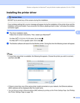 Wireless configuration for Macintosh® using the Brother installer application (For HL-2170W)



Installing the printer driver                                                                                               5




        Improper Setup

 DO NOT try to cancel any of the screens during this installation.

 If your wireless settings fail, an error message will appear during the installation of the printer driver and the
 installation will be terminated. If you encounter this failure, please go back to step 1 and setup the wireless
 connection again.


a   The driver installation starts.                                                                                             5
    Follow the on-screen instructions. Then, restart your Macintosh®.

    For Mac OS® X 10.2.4 to 10.2.8 users: Go to step d.
    For Mac OS® X 10.3 or greater users: Go to step b.

b   The Brother software will search for the Brother printer. During this time the following screen will appear.




    Note
• If more than one printer is available, the following list appears. Choose the printer you wish to connect,
  and then click OK.




• If there is more than one of the same printer model connected on your network, the Ethernet address
  (MAC address) will be displayed after the model name.
• You can find your printer’s Ethernet address (MAC address) by printing out the Printer Settings Page. See Printing
  the Printer Settings Page on page 100.


                                                                                                                          66
 
