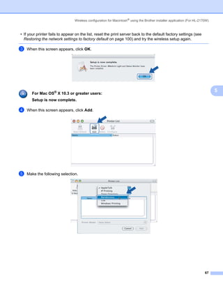 Wireless configuration for Macintosh® using the Brother installer application (For HL-2170W)



• If your printer fails to appear on the list, reset the print server back to the default factory settings (see
  Restoring the network settings to factory default on page 100) and try the wireless setup again.

c   When this screen appears, click OK.




                                                                                                                                5
       For Mac OS® X 10.3 or greater users:
       Setup is now complete.

d   When this screen appears, click Add.




e   Make the following selection.




                                                                                                                          67
 