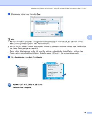 Wireless configuration for Macintosh® using the Brother installer application (For HL-2170W)



f   Choose your printer, and then click Add.




                                                                                                                                5
    Note
• If there is more than one of the same printer model connected on your network, the Ethernet address
  (MAC address) will be displayed after the model name.
• You can find your printer’s Ethernet address (MAC address) by printing out the Printer Settings Page. See Printing
  the Printer Settings Page on page 100.
• If your printer fails to appear on the list, reset the print server back to the default factory settings (see
  Restoring the network settings to factory default on page 100) and try the wireless setup again.

g   Click Print Center, then Quit Print Center.




       For Mac OS® X 10.2.4 to 10.2.8 users:
       Setup is now complete.




                                                                                                                          68
 