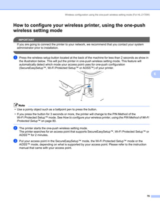 Wireless configuration using the one-push wireless setting mode (For HL-2170W)



How to configure your wireless printer, using the one-push
wireless setting mode                                                                                                6




    IMPORTANT
 If you are going to connect the printer to your network, we recommend that you contact your system
 administrator prior to installation.


a   Press the wireless setup button located at the back of the machine for less than 2 seconds as show in
    the illustration below. This will put the printer in one-push wireless setting mode. This feature will
    automatically detect which mode your access point uses for one-push configuration
    (SecureEasySetup™, Wi-Fi Protected Setup™ or AOSS™) of your printer.

                                                                                                                         6




   Note
• Use a pointy object such as a ballpoint pen to press the button.
• If you press the button for 3 seconds or more, the printer will change to the PIN Method of the
  Wi-Fi Protected Setup™ mode. See How to configure your wireless printer, using the PIN Method of Wi-Fi
  Protected Setup™ on page 80.

b   The printer starts the one-push wireless setting mode.
    The printer searches for an access point that supports SecureEasySetup™, Wi-Fi Protected Setup™ or
    AOSS™ for 2 minutes.

c   Put your access point in the SecureEasySetup™ mode, the Wi-Fi Protected Setup™ mode or the
    AOSS™ mode, depending on what is supported by your access point. Please refer to the instruction
    manual that came with your access point.




                                                                                                                   70
 