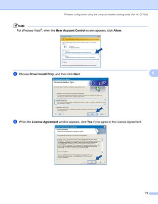 Wireless configuration using the one-push wireless setting mode (For HL-2170W)



    Note
For Windows Vista®, when the User Account Control screen appears, click Allow.




e   Choose Driver Install Only, and then click Next.                                                                    6




f   When the License Agreement window appears, click Yes if you agree to the License Agreement.




                                                                                                                  73
 