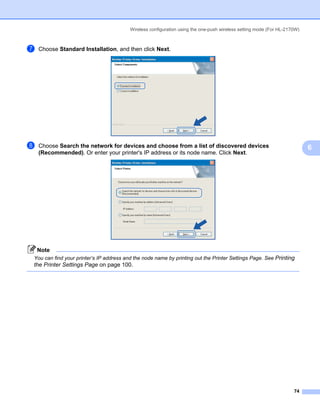Wireless configuration using the one-push wireless setting mode (For HL-2170W)



g   Choose Standard Installation, and then click Next.




h   Choose Search the network for devices and choose from a list of discovered devices                                    6
    (Recommended). Or enter your printer's IP address or its node name. Click Next.




    Note
You can find your printer’s IP address and the node name by printing out the Printer Settings Page. See Printing
the Printer Settings Page on page 100.




                                                                                                                    74
 