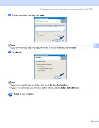 Wireless configuration using the one-push wireless setting mode (For HL-2170W)



i   Choose your printer, and then click Next.




   Note                                                                                                                  6
 If your printer takes a long time (about 1 minute) to appear on the list, click Refresh.

j   Click Finish.




    Note
• If you want to register your product on-line, check On-Line Registration.
• If you do not want to set your printer as Default printer, uncheck Set as Default Printer.


      Setup is now complete.




                                                                                                                   75
 