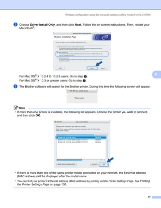 Wireless configuration using the one-push wireless setting mode (For HL-2170W)



e   Choose Driver Install Only, and then click Next. Follow the on-screen instructions. Then, restart your
    Macintosh®.




    For Mac OS® X 10.2.4 to 10.2.8 users: Go to step h.
                                                                                                                            6
    For Mac OS® X 10.3 or greater users: Go to step f.

f   The Brother software will search for the Brother printer. During this time the following screen will appear.




    Note
• If more than one printer is available, the following list appears. Choose the printer you wish to connect,
  and then click OK.




• If there is more than one of the same printer model connected on your network, the Ethernet address
  (MAC address) will be displayed after the model name.
• You can find your printer’s Ethernet address (MAC address) by printing out the Printer Settings Page. See Printing
  the Printer Settings Page on page 100.



                                                                                                                      77
 