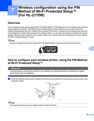 Wireless configuration using the PIN
    7         Method of Wi-Fi Protected Setup™
              (For HL-2170W)                                                                                   7




Overview                                                                                                       7




If your wireless access point supports Wi-Fi Protected Setup™ (PIN Method), you can configure the machine
easily without a computer. The PIN (Personal Identification Number) Method is one of the connection
methods developed by the Wi-Fi Alliance. By inputting a PIN which is created by an Enrollee (your machine)
to the Registrar (a device that manages the wireless LAN), you can setup the wireless network and security
settings. See the user’s guide for your wireless LAN router / access point for instructions on how to access
the Wi-Fi Protected Setup™ mode.

   Note
  Routers or access points that support Wi-Fi Protected Setup™ have a symbol as shown below.


                                                                                                                   7




How to configure your wireless printer, using the PIN Method
of Wi-Fi Protected Setup™                                                                                      7




    IMPORTANT
  If you are going to connect the printer to your network, we recommend that you contact your system
  administrator prior to installation.


a   Press the wireless setup button located at the back of the machine for 3 seconds or more as show in the
    illustration below.




   Note
  Use a pointy object such as a ballpoint pen to press the button.




                                                                                                          80
 
