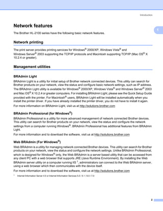 Introduction



Network features                                                                                                     1




                                                                                                                         1
The Brother HL-2100 series have the following basic network features.


Network printing                                                                                                     1




The print server provides printing services for Windows® 2000/XP, Windows Vista® and
Windows Server® 2003 supporting the TCP/IP protocols and Macintosh supporting TCP/IP (Mac OS® X
10.2.4 or greater).


Management utilities                                                                                                 1




BRAdmin Light                                                                                                        1




BRAdmin Light is a utility for initial setup of Brother network connected devices. This utility can search for
Brother products on your network, view the status and configure basic network settings, such as IP address.
The BRAdmin Light utility is available for Windows® 2000/XP, Windows Vista® and Windows Server® 2003
and Mac OS® X 10.2.4 or greater computers. For installing BRAdmin Light, please see the Quick Setup Guide
provided with the printer. For Macintosh® users, BRAdmin Light will be installed automatically when you
install the printer driver. If you have already installed the printer driver, you do not have to install it again.
For more information on BRAdmin Light, visit us at http://solutions.brother.com

BRAdmin Professional (for Windows®)                                                                                  1




BRAdmin Professional is a utility for more advanced management of network connected Brother devices.
This utility can search for Brother products on your network, view the status and configure the network
settings from a computer running Windows®. BRAdmin Professional has additional features from BRAdmin
Light.
For more information and to download the software, visit us at http://solutions.brother.com

Web BRAdmin (For Windows®)                                                                                           1




Web BRAdmin is a utility for managing network connected Brother devices. This utility can search for Brother
products on your network, view the status and configure the network settings. Unlike BRAdmin Professional,
which is designed for Windows® only, the Web BRAdmin is a server based utility that can be accessed from
any client PC with a web browser that supports JRE (Java Runtime Environment). By installing the Web
BRAdmin server utility on a computer running IIS 1, administrators can connect to the Web BRAdmin server,
using a web browser which then communicates with the device itself.
For more information and to download the software, visit us at http://solutions.brother.com
1   Internet Information Server 4.0 or Internet Information Services 5.0 / 5.1 / 6.0 / 7.0




                                                                                                                  2
 