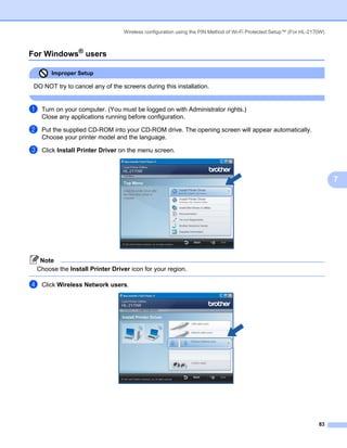 Wireless configuration using the PIN Method of Wi-Fi Protected Setup™ (For HL-2170W)



For Windows® users                                                                                                   7




       Improper Setup

 DO NOT try to cancel any of the screens during this installation.


a   Turn on your computer. (You must be logged on with Administrator rights.)
    Close any applications running before configuration.

b   Put the supplied CD-ROM into your CD-ROM drive. The opening screen will appear automatically.
    Choose your printer model and the language.

c   Click Install Printer Driver on the menu screen.



                                                                                                                         7




   Note
  Choose the Install Printer Driver icon for your region.

d   Click Wireless Network users.




                                                                                                                   83
 