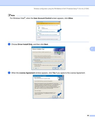 Wireless configuration using the PIN Method of Wi-Fi Protected Setup™ (For HL-2170W)



    Note
For Windows Vista®, when the User Account Control screen appears, click Allow.




e   Choose Driver Install Only, and then click Next.

                                                                                                                        7




f   When the License Agreement window appears, click Yes if you agree to the License Agreement.




                                                                                                                  84
 