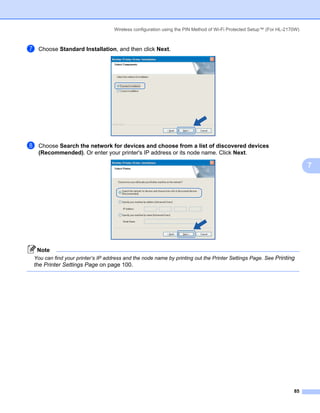 Wireless configuration using the PIN Method of Wi-Fi Protected Setup™ (For HL-2170W)



g   Choose Standard Installation, and then click Next.




h   Choose Search the network for devices and choose from a list of discovered devices
    (Recommended). Or enter your printer's IP address or its node name. Click Next.

                                                                                                                         7




    Note
You can find your printer’s IP address and the node name by printing out the Printer Settings Page. See Printing
the Printer Settings Page on page 100.




                                                                                                                   85
 