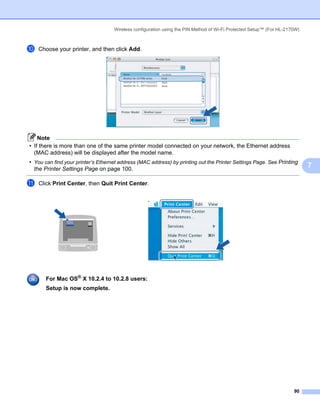 Wireless configuration using the PIN Method of Wi-Fi Protected Setup™ (For HL-2170W)



j   Choose your printer, and then click Add.




    Note
• If there is more than one of the same printer model connected on your network, the Ethernet address
  (MAC address) will be displayed after the model name.
• You can find your printer’s Ethernet address (MAC address) by printing out the Printer Settings Page. See Printing
  the Printer Settings Page on page 100.
                                                                                                                           7

k   Click Print Center, then Quit Print Center.




       For Mac OS® X 10.2.4 to 10.2.8 users:
       Setup is now complete.




                                                                                                                     90
 