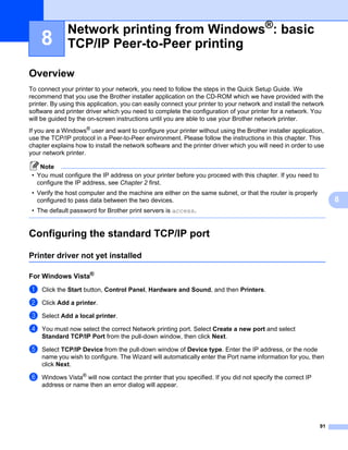 Network printing from Windows®: basic
    8         TCP/IP Peer-to-Peer printing                                                                        8




Overview                                                                                                          8




To connect your printer to your network, you need to follow the steps in the Quick Setup Guide. We
recommend that you use the Brother installer application on the CD-ROM which we have provided with the
printer. By using this application, you can easily connect your printer to your network and install the network
software and printer driver which you need to complete the configuration of your printer for a network. You
will be guided by the on-screen instructions until you are able to use your Brother network printer.
If you are a Windows® user and want to configure your printer without using the Brother installer application,
use the TCP/IP protocol in a Peer-to-Peer environment. Please follow the instructions in this chapter. This
chapter explains how to install the network software and the printer driver which you will need in order to use
your network printer.

    Note
 • You must configure the IP address on your printer before you proceed with this chapter. If you need to
   configure the IP address, see Chapter 2 first.
 • Verify the host computer and the machine are either on the same subnet, or that the router is properly
   configured to pass data between the two devices.                                                                   8
 • The default password for Brother print servers is access.


Configuring the standard TCP/IP port                                                                              8




Printer driver not yet installed                                                                                  8




For Windows Vista®                                                                                                8




a   Click the Start button, Control Panel, Hardware and Sound, and then Printers.

b   Click Add a printer.

c   Select Add a local printer.

d   You must now select the correct Network printing port. Select Create a new port and select
    Standard TCP/IP Port from the pull-down window, then click Next.

e   Select TCP/IP Device from the pull-down window of Device type. Enter the IP address, or the node
    name you wish to configure. The Wizard will automatically enter the Port name information for you, then
    click Next.

f   Windows Vista® will now contact the printer that you specified. If you did not specify the correct IP
    address or name then an error dialog will appear.




                                                                                                             91
 