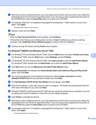 Network printing from Windows®: basic TCP/IP Peer-to-Peer printing



g   Now that you have configured the port, you must specify which printer driver you wish to use. Select the
    appropriate driver from the list of supported printers. If you are using a driver supplied with the printer on
    the CD-ROM then select the Have Disk option to browse to the CD-ROM.

h   For example, select the “X:installyour languagePCLwin2kxpvista 1” folder (where X is your drive
    letter). Click Open.
    1   “winxpx64vista64” folder for 64-bit OS users

i   Specify a name and click Next.

   Note
• When the User Account Control screen appears, click Continue.
• If the printer driver that you are installing does not have a Digital Certificate you will see a warning
  message. Click Install this driver software anyway to continue with the installation.

j   Continue through the Wizard clicking Finish when complete.

For Windows® 2000/XP and Windows Server® 2003                                                                           8




a   For Windows® XP and Windows Server® 2003: Click the Start button and select Printers and Faxes.
                                                                                                                            8
    For Windows® 2000: Click the Start button, select Settings and then Printers.

b   For Windows® XP and Windows Server® 2003: Click Add a printer to start the Add Printer Wizard.
    For Windows® 2000: Double click the Add Printer icon to start the Add Printer Wizard.

c   Click Next when you see the Welcome to the Add Printer Wizard screen.

d   Select Local printer and deselect the Automatically detect and install my Plug and Play printer
    option, then click Next.

e   You must now select the correct Network printing port. Select Create a new port and select
    Standard TCP/IP Port from the pull-down window, then click Next.

f   The Add Standard TCP/IP Printer Port Wizard will now appear. Click Next.

g   Enter the IP address, or the node name you wish to configure. The Wizard will automatically enter the
    Port name information for you, then click Next.

h   Windows® 2000/XP and Windows Server® 2003 will now contact the printer that you specified. If you did
    not specify the correct IP address or name then an error dialog will appear.

i   Click Finish to complete the Wizard.

j   Now that you have configured the port, you must specify which printer driver you wish to use. Select the
    appropriate driver from the list of supported printers. If you are using a driver supplied with the printer on
    the CD-ROM then select the Have Disk option to browse to the CD-ROM.

k   For example, select the “X:installyour languagePCLwin2kxpvista 1” folder (where X is your drive
    letter). Click Open.
    1   “winxpx64vista64” folder for 64-bit OS users



                                                                                                                      92
 