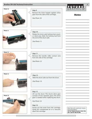 Brother DR-200 Technical Instruction                                                                                     3

Photo 10
                                   Step 9
                                   Remove the toner hopper agitator drive
                                   gear from the side of the cartridge.                     Notes
                                   (See Photo 10)




Photo 11
                                   Step 10
                                   Rotate the drum axle locking hub count-
                                   er clock-wise. Slide the locking hub from
                                   the end of the drum axle.

                                   (See Photo 11)




Photo 12
                                   Step 11
                                   Remove the transfer roller contact wire
                                   from the side of the cartridge.

                                   (See Photo 12)




Photo 13
                                   Step 12
                                   Slide the drum axle out from the drum.

                                   (See Photo 13)




                                   Step 13
                                   Lift out the drum. The drums drive gear
Photo 14                           consists of two separate gears. The drive
                                   gear is needed when replacing the drum.

                                   (See Photo 14)

                                   Step 14
                                   Dump out the toner from the cartridge.      Need help with a particular remanu-
                                   Using dry compressed air or a vacuum,       facturing problem?
                                   clean the cartridge.                        Call the Technical Resource Center from
                                                                               8am - 5pm PST: 800 394.9900
 