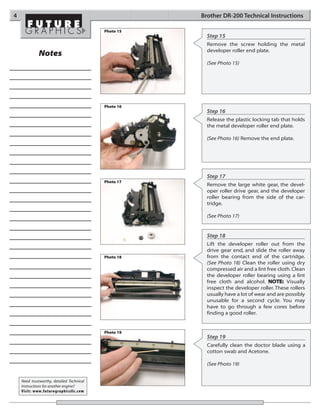4                                                     Brother DR-200 Technical Instructions

                                           Photo 15
                                                        Step 15
                                                        Remove the screw holding the metal
                                                        developer roller end plate.
             Notes
                                                        (See Photo 15)




                                           Photo 16
                                                        Step 16
                                                        Release the plastic locking tab that holds
                                                        the metal developer roller end plate.

                                                        (See Photo 16) Remove the end plate.




                                                        Step 17
                                           Photo 17
                                                        Remove the large white gear, the devel-
                                                        oper roller drive gear, and the developer
                                                        roller bearing from the side of the car-
                                                        tridge.

                                                        (See Photo 17)


                                                        Step 18
                                                        Lift the developer roller out from the
                                                        drive gear end, and slide the roller away
                                           Photo 18     from the contact end of the cartridge.
                                                        (See Photo 18) Clean the roller using dry
                                                        compressed air and a lint free cloth. Clean
                                                        the developer roller bearing using a lint
                                                        free cloth and alcohol. NOTE: Visually
                                                        inspect the developer roller. These rollers
                                                        usually have a lot of wear and are possibly
                                                        unusable for a second cycle. You may
                                                        have to go through a few cores before
                                                        finding a good roller.


                                           Photo 19
                                                        Step 19
                                                        Carefully clean the doctor blade using a
                                                        cotton swab and Acetone.

                                                        (See Photo 19)


    Need trustworthy, detailed Technical
    Instructions for another engine?
    Visit: www.futuregraphicsllc.com
 