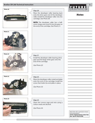Brother DR-200 Technical Instruction                                                                                         5

Photo 20
                                   Step 20
                                   Place the developer roller bearing back
                                   onto the drive gear end of the developer                     Notes
                                   roller. Install the developer roller into the
                                   cartridge. (See Photo 20)

                                   NOTE: The developer roller has a half-
                                   moon shape and must fit into the gear on
                                   the end of the cartridge. (See Photo 21)


Photo 21




Photo 22
                                   Step 21
                                   Install the developer roller bearing, drive
                                   gear and the large white gear onto the
                                   end of the cartridge.

                                   (See Photo 22)




Photo 23                           Step 22
                                   Place the developer roller metal end plate
                                   onto the end of the cartridge. Install the
                                   screw that holds the end plate in place.

                                   (See Photo 23)




Photo 24
                                   Step 23
                                   Clean the corona cage and wire using a
                                   cotton swab and alcohol.

                                   (See Photo 24)

                                                                                   Need help with a particular remanu-
                                                                                   facturing problem?
                                                                                   Call the Technical Resource Center from
                                                                                   8am - 5pm PST: 800 394.9900
 