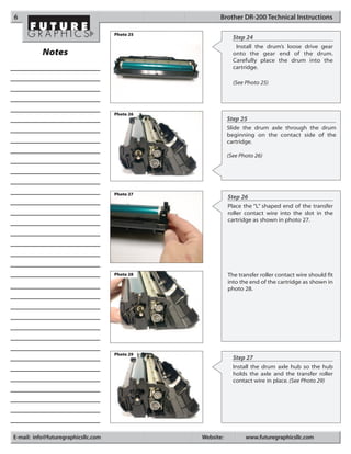 6                                                     Brother DR-200 Technical Instructions

                                     Photo 25
                                                             Step 24
                                                              Install the drum’s loose drive gear
           Notes                                             onto the gear end of the drum.
                                                             Carefully place the drum into the
                                                             cartridge.

                                                             (See Photo 25)




                                     Photo 26
                                                           Step 25
                                                           Slide the drum axle through the drum
                                                           beginning on the contact side of the
                                                           cartridge.

                                                           (See Photo 26)




                                     Photo 27
                                                           Step 26
                                                           Place the “L” shaped end of the transfer
                                                           roller contact wire into the slot in the
                                                           cartridge as shown in photo 27.




                                     Photo 28              The transfer roller contact wire should fit
                                                           into the end of the cartridge as shown in
                                                           photo 28.




                                     Photo 29
                                                             Step 27
                                                             Install the drum axle hub so the hub
                                                             holds the axle and the transfer roller
                                                             contact wire in place. (See Photo 29)




E-mail: info@futuregraphicsllc.com              Website:          www.futuregraphicsllc.com
 