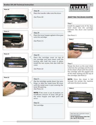 Brother DR-200 Technical Instruction                                                                                          7

Photo 30
                                   Step 28
                                   Place the transfer roller onto the drum.

                                   (See Photo 30)                               RESET TING THE DRUM COUNTER



                                                                                Step 1
                                                                                Install the jagged end of the clear
                                                                                reset sheet into the cartridge
                                                                                between the drum and transfer
Photo 31                                                                        roller.
                                   Step 29
                                   Place the toner hopper agitator drive gear   (See Photo 1)
                                   onto the cartridge.
                                                                                  Photo 1
                                   (See Photo 31)




Photo 32
                                   Step 30
                                   Place the cartridge cover on top of
                                   the cartridge and press down until the
                                   locking tabs hold the cover in place.
                                   Install the two screws that also hold the    Step 2
                                   cover.
                                                                                Rotate the drum so the reset sheet
                                                                                is fed into the cartridge and the end
                                   (See Photo 32)
                                                                                of the sheet is flush with the end of
                                                                                the cartridge with the jagged end
                                                                                of the sheet sticking out the top of
                                                                                the cartridge. (See Photo 2)
Photo 33
                                   Step 31                                      NOTE: Once the sheet is fed
                                   Flip the cartridge upside down. Use your     through the printer, the machine
                                   finger to slide the metal toner fill cover   will reset the drum counter.
                                   until the metal cover is just covering the
                                   toner fill opening.
                                                                                  Photo 2
                                   (See Photo 33)

                                   NOTE: If the cover is out of position, an
                                   insufficient amount of toner will get to
                                   the toner hopper and light print will
                                   occur.

                                   Step 32
                                   Test cartridge.




                                                                                    Need help with a particular remanu-
                                                                                    facturing problem?
                                                                                    Call the Technical Resource Center from
                                                                                    8am - 5pm PST: 800 394.9900
 