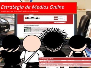 Estrategia de Medios Online
Insights, Articulación y Planificación – criterios breves




                                                            Andrés Lagos Ruiz

                                                            Publicista - USACH

                                                            Diplomado Marketing y Comunicación Digital – U.Mayor
 