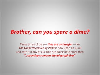 Brother, can you spare a dime? These times of ours---  they are a-changin’  --- for The Great Recession of 2009  is now upon on us all and with it many of our kind are doing little more than “… counting crows on the telegraph line”  