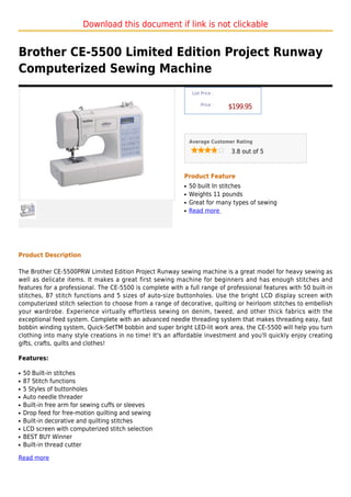 Download this document if link is not clickable


Brother CE-5500 Limited Edition Project Runway
Computerized Sewing Machine
                                                                List Price :

                                                                    Price :
                                                                               $199.95



                                                               Average Customer Rating

                                                                               3.8 out of 5



                                                           Product Feature
                                                           q   50 built In stitches
                                                           q   Weights 11 pounds
                                                           q   Great for many types of sewing
                                                           q   Read more




Product Description

The Brother CE-5500PRW Limited Edition Project Runway sewing machine is a great model for heavy sewing as
well as delicate items. It makes a great first sewing machine for beginners and has enough stitches and
features for a professional. The CE-5500 is complete with a full range of professional features with 50 built-in
stitches, 87 stitch functions and 5 sizes of auto-size buttonholes. Use the bright LCD display screen with
computerized stitch selection to choose from a range of decorative, quilting or heirloom stitches to embellish
your wardrobe. Experience virtually effortless sewing on denim, tweed, and other thick fabrics with the
exceptional feed system. Complete with an advanced needle threading system that makes threading easy, fast
bobbin winding system, Quick-SetTM bobbin and super bright LED-lit work area, the CE-5500 will help you turn
clothing into many style creations in no time! It's an affordable investment and you'll quickly enjoy creating
gifts, crafts, quilts and clothes!

Features:

q   50 Built-in stitches
q   87 Stitch functions
q   5 Styles of buttonholes
q   Auto needle threader
q   Built-in free arm for sewing cuffs or sleeves
q   Drop feed for free-motion quilting and sewing
q   Built-in decorative and quilting stitches
q   LCD screen with computerized stitch selection
q   BEST BUY Winner
q   Built-in thread cutter

Read more
 