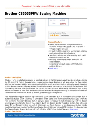 Download this document if link is not clickable


Brother CS5055PRW Sewing Machine
                                                                List Price :   $199.00

                                                                    Price :
                                                                               $144.49



                                                               Average Customer Rating

                                                                                4.8 out of 5



                                                           Product Feature
                                                           q   We do not recommend using this machine in
                                                               countries that do not support 120V AC even if a
                                                               voltage adapter is in use.
                                                           q   50 built-in utility, decorative and heirloom stitches,
                                                               each with multiple stitch functions.
                                                           q   Sew fleece, elastic and other stretchy fabrics with
                                                               the built-in stretch stitches.
                                                           q   One-step bobbin replacement with quick set
                                                               drop-in bobbin.
                                                           q   Embellish or join quilt blocks with the built-in
                                                               quilting stitches.
                                                           q   Read more




Product Description
Whether you're new to fashion sewing or a skilled veteran of the fitting room, you'll love the creative potential
the CS-5055PRW Project Runway brings to your design table. Beginners will appreciate the free-motion
stitching and quickset bobbin, which prevents top bobbin jam. It also has a built-in automatic needle threading
system. As any experienced sewer knows, threading the sewing machine can be a struggle for beginners. With
this sewing machine, that job is done for you so you can focus on what really matters in your sewing
adventures! Dream it, then do it with the CS-5055PRW Project Runways wide array of decorative stitches and
convenient machine features. Made by Brother, powered by your imagination!

Free-motion stitching Jam resistant top bobbin with Quick-set bobbin Built-in needle threading system Built-in
Buttonhole styles 5 Stitch Length Up to 5mm Stitch Width Up to 7mm Reinforcement Function yes, automatic
Foot controller Accessory Storage Built-in Carrying Case - Soft cover Included Accessory Feet Yes Bobbin
winding system Automatic Bobbin Top, drop-in, Quick-Set Bobbin Needle Threading System Yes, advanced
Upper Thread Tension System for perfect stitches on any fabric Number of needles one, with twin needle
capability Drop Feed Function Yes Maximum Sewing Speed (stitch per minute) 850 Free Arm Yes Superior Feed
Dog System 7-point Sewing Workspace 6.3 x 3.9 Brother USA 25-Year Limited Warranty Read more
Product Description
 