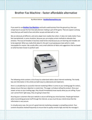 Brother Fax Machine - faster affordable alternative
 ______________________________________________
                              By Alford Adrian - brotherfaxmachine.org



If you want to use Brother Fax Machine and build a web business from the ground up, then you
simply have to accept the fact that daily decision making is part of the game. That one aspect is among
many that you will need to face and either accept and deal with or not.

We are obviously all different, and some adapt more readily than others. It does not really matter if you
feel overwhelmed, in some situations, because you can employ certain methods to alleviate that
emotion. The issue of mistakes in business need not be only because you are learning and mistakes are
to be expected. When you really think about it, this part is just paying your dues which is really
inescapable for anyone. We usually offer a very small collection of ideas and suggestions that are based
on what has been known to perform well.




The following article contains a lot of easy-to-understand advice about Internet marketing. The handy
tips and information in this article are both easy to understand and implement.

Here is a valuable key to successful internet marketing! When it comes to your landing page for visitors,
always ensure that your objective is crystal clear. This page is all about selling the product. Once your
viewer arrives on your landing page, they should immediately know exactly what you are selling. If your
user cannot find it right away, they are going to leave fast.

Assuring your customers that your website is secure will bring you more business. People get hesitant
when transmitting personal stuff through the Internet, so you must let your clients know that the
information is very secure.

In virtually every case, the core of a good Internet marketing campaign is compelling content. Your
content should be checked frequently to ensure that its quality remains high and that the message it
 