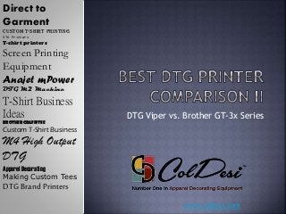 www.coldesi.com
DTG Viper vs. Brother GT-3x Series
Direct to
Garment
Custom t-shirt printing
DTG Printers
T-shirt printers
Screen Printing
Equipment
Anajet mPower
DTG M2 Machine
T-Shirt Business
Ideas
Brother GraffiTee
Custom T-Shirt Business
M4 High Output
DTG
Apparel Decorating
Making Custom Tees
DTG Brand Printers
 