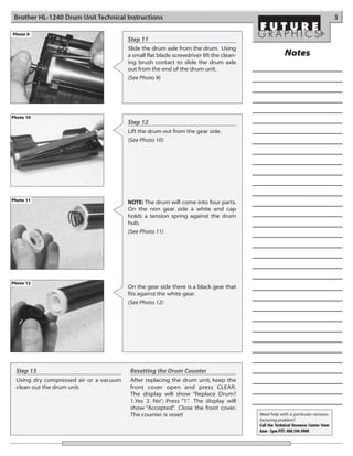 Brother HL-1240 Drum Unit Technical Instructions                                                                                  3

Photo 9
                                        Step 11
                                        Slide the drum axle from the drum. Using
                                        a small flat blade screwdriver lift the clean-                Notes
                                        ing brush contact to slide the drum axle
                                        out from the end of the drum unit.
                                        (See Photo 9)




Photo 10
                                        Step 12
                                        Lift the drum out from the gear side.
                                        (See Photo 10)




Photo 11                                NOTE: The drum will come into four parts.
                                        On the non gear side a white end cap
                                        holds a tension spring against the drum
                                        hub.
                                        (See Photo 11)




Photo 12
                                        On the gear side there is a black gear that
                                        fits against the white gear.
                                        (See Photo 12)




 Step 13                                 Resetting the Drum Counter
 Using dry compressed air or a vacuum    After replacing the drum unit, keep the
 clean out the drum unit.                front cover open and press CLEAR.
                                         The display will show “Replace Drum?
                                         1.Yes 2. No”; Press “1” The display will
                                                               .
                                         show “Accepted” Close the front cover.
                                                          .
                                         The counter is reset!                           Need help with a particular remanu-
                                                                                         facturing problem?
                                                                                         Call the Technical Resource Center from
                                                                                         8am - 5pm PST: 800 394.9900
 