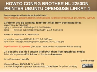 HOWTO CONFIG BROTHER HL-2250DN
PRINTER UBUNTU OPENSUSE LINKAT 4
Descarrega els drivers/Download drivers:
http://welcome.solutions.brother.com/bsc/public_s/id/linux/en/download_prn.html#HL-2250DN

1-Primer des de terminal fem/First of all from command line:
#UBUNTU 10.4 LTS/DEBIAN
dpkg -i --force-all hl2250dnlpr-2.1.0-1.i386.deb
dpkg -i --force-all cupswrapperHL2250DN-2.0.4-2.i386.deb

#LINKAT 4 /OPENSUSE & DERIVATIVES

rpm -i -ihv --nodeps hl2250dnlpr-2.1.0-1.i386.rpm
rpm -i -ihv --nodeps cupswrapperHL2250DN-2.0.4-2.i386.rpm

http://localhost:631/printers (Per veure l'estat de les impressores/Printer status)

2-I desprès des de l’entorn gràfic/An then from graphical mode:
Editem la impressora/Edit Printer → Propietats/Properties

I modifiquem/And modify:
                                                                                  @jordiclopes
Ubicació/Place: 192.0.0.92 (or printer IP)
Canvia/Change usb: per/for socket://192.0.0.92:9100 (or printer IP:9100)
 
