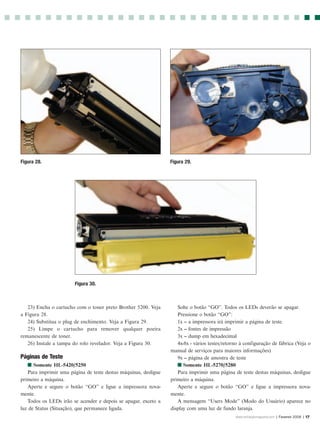 Figura 28.                                                       Figura 29.




                        Figura 30.



   23) Encha o cartucho com o toner preto Brother 5200. Veja        Solte o botão “GO”. Todos os LEDs deverão se apagar.
a Figura 28.                                                        Pressione o botão “GO”:
   24) Substitua o plug de enchimento. Veja a Figura 29.            1x -- a impressora irá imprimir a página de teste.
   25) Limpe o cartucho para remover qualquer poeira                2x -- fontes de impressão
remanescente de toner.                                              3x -- dump em hexadecimal
   26) Instale a tampa do rolo revelador. Veja a Figura 30.         4x-8x - vários testes/retorno à configuração de fábrica (Veja o
                                                                 manual de serviços para maiores informações)
Páginas de Teste                                                    9x -- página de amostra de teste
   I Somente HL-5420/5250                                           I Somente HL-5270/5280
   Para imprimir uma página de teste destas máquinas, desligue      Para imprimir uma página de teste destas máquinas, desligue
primeiro a máquina.                                              primeiro a máquina.
   Aperte e segure o botão “GO” e ligue a impressora nova-          Aperte e segure o botão “GO” e ligue a impressora nova-
mente.                                                           mente.
   Todos os LEDs irão se acender e depois se apagar, exceto a       A mensagem “Users Mode” (Modo do Usuário) aparece no
luz de Status (Situação), que permanece ligada.                  display com uma luz de fundo laranja.
                                                                                               www.rechargermagazine.com | Fevereir 2006 | 17
 
