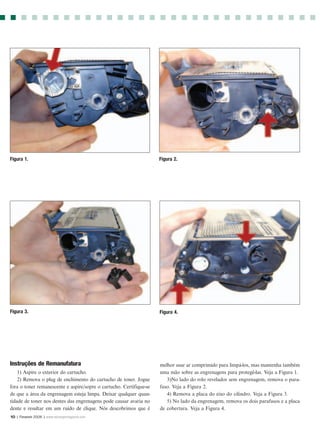 Figura 1.                                                            Figura 2.




Figura 3.                                                            Figura 4.




Instruções de Remanufatura                                           melhor usar ar comprimido para limpá-los, mas mantenha também
    1) Aspire o exterior do cartucho.                                uma mão sobre as engrenagens para protegê-las. Veja a Figura 1.
    2) Remova o plug de enchimento do cartucho de toner. Jogue          3)No lado do rolo revelador sem engrenagem, remova o para-
fora o toner remanescente e aspire/sopre o cartucho. Certifique-se   fuso. Veja a Figura 2.
de que a área da engrenagem esteja limpa. Deixar qualquer quan-         4) Remova a placa do eixo do cilindro. Veja a Figura 3.
tidade de toner nos dentes das engrenagens pode causar avaria no        5) No lado da engrenagem, remova os dois parafusos e a placa
dente e resultar em um ruído de clique. Nós descobrimos que é        de cobertura. Veja a Figura 4.
10 | Fevereir 2006 | www.rechargermagazine.com
 
