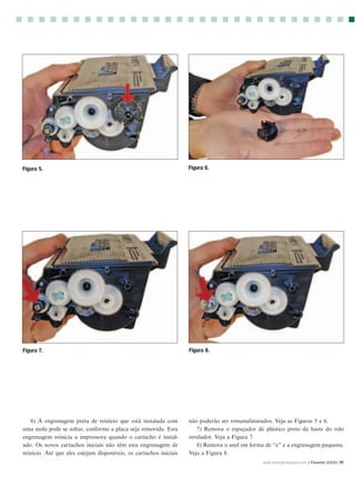 Figura 5.                                                           Figura 6.




Figura 7.                                                           Figura 8.




   6) A engrenagem preta de reinício que está instalada com         não poderão ser remanufaturados. Veja as Figuras 5 e 6.
uma mola pode se soltar, conforme a placa seja removida. Esta          7) Remova o espaçador de plástico preto da haste do rolo
engrenagem reinicia a impressora quando o cartucho é instal-        revelador. Veja a Figura 7.
ado. Os novos cartuchos iniciais não têm esta engrenagem de            8) Remova o anel em forma de “e” e a engrenagem pequena.
reinício. Até que eles estejam disponíveis, os cartuchos iniciais   Veja a Figura 8.
                                                                                                www.rechargermagazine.com | Fevereir 2006| 11
 