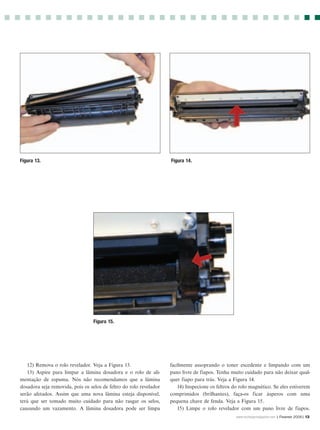 Figura 13.                                                          Figura 14.




                                  Figura 15.




   12) Remova o rolo revelador. Veja a Figura 13.                   facilmente assoprando o toner excedente e limpando com um
   13) Aspire para limpar a lâmina dosadora e o rolo de ali-        pano livre de fiapos. Tenha muito cuidado para não deixar qual-
mentação de espuma. Nós não recomendamos que a lâmina               quer fiapo para trás. Veja a Figura 14.
dosadora seja removida, pois os selos de feltro do rolo revelador      14) Inspecione os feltros do rolo magnético. Se eles estiverem
serão afetados. Assim que uma nova lâmina esteja disponível,        comprimidos (brilhantes), faça-os ficar ásperos com uma
terá que ser tomado muito cuidado para não rasgar os selos,         pequena chave de fenda. Veja a Figura 15.
causando um vazamento. A lâmina dosadora pode ser limpa                15) Limpe o rolo revelador com um pano livre de fiapos.
                                                                                                  www.rechargermagazine.com | Fevereir 2006| 13
 