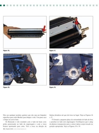 Figura 16.                                                       Figura 17.




Figura 18.                                                       Figura 19.




Não use qualquer produto químico que não seja um limpador        lâmina dosadora até que ela trave no lugar. Veja as Figuras 16
específico para rolos Brother para limpar o rolo. Um pano seco   e 17.
e limpo irá servir bem.                                             17) Instale a pequena placa da extremidade do lado de fora
    16) Reinstale o rolo revelador com o lado da haste com-      e parafuse no lado sem engrenagem. Certifique-se que o plug
prida posicionada no lado da engrenagem e com a trava            de plástico transparente para o sensor óptico esteja travado na
branca apontando para cima. Vire a trava na direção da           posição apropriada. Veja as Figuras 18 e 19.
14 | Fevereir 2006 | www.rechargermagazine.com
 