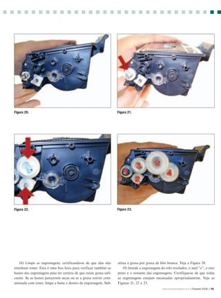 Figura 20.                                                          Figura 21.




Figura 22.                                                          Figura 23.




    18) Limpe as engrenagens, certificando-se de que elas não       stitua a graxa por graxa de lítio branca. Veja a Figura 20.
retenham toner. Esta é uma boa hora para verificar também as            19) Instale a engrenagem do rolo revelador, o anel “e”, o eixo
hastes das engrenagens pata ter certeza de que existe graxa sufi-   preto e o restante das engrenagens. Certifique-se de que todas
ciente. Se as hastes parecerem secas ou se a graxa estiver cont-    as engrenagens estejam encaixadas apropriadamente. Veja as
aminada com toner, limpe a haste e dentro da engrenagem. Sub-       Figuras 21, 22 e 23.
                                                                                                  www.rechargermagazine.com | Fevereir 2006 | 15
 