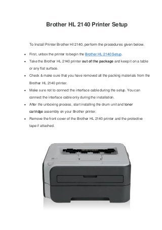 Brother HL 2140 Printer Setup
To Install Printer Brother Hl 2140, perform the procedures given below.
 First, unbox the printer to begin the Brother HL 2140 Setup.
 Take the Brother HL 2140 printer out of the package and keep it on a table
or any flat surface.
 Check & make sure that you have removed all the packing materials from the
Brother HL 2140 printer.
 Make sure not to connect the interface cable during the setup. You can
connect the interface cable only during the installation.
 After the unboxing process, start installing the drum unit and toner
cartridge assembly on your Brother printer.
 Remove the front cover of the Brother HL 2140 printer and the protective
tape if attached.
 