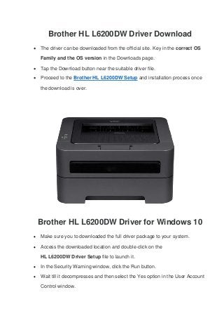 Brother HL L6200DW Driver Download
 The driver can be downloaded from the official site. Key in the correct OS
Family and the OS version in the Downloads page.
 Tap the Download button near the suitable driver file.
 Proceed to the Brother HL L6200DW Setup and installation process once
the download is over.
Brother HL L6200DW Driver for Windows 10
 Make sure you to downloaded the full driver package to your system.
 Access the downloaded location and double-click on the
HL L6200DW Driver Setup file to launch it.
 In the Security Warning window, click the Run button.
 Wait till it decompresses and then select the Yes option in the User Account
Control window.
 