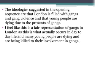 • The ideologies suggested in the opening
sequence are that London is filled with gangs
and gang violence and that young people are
dying due to the presents of gangs.
• I feel like this is a fair representation of gangs in
London as this is what actually occurs in day to
day life and many young people are dying and
are being killed to their involvement in gangs.
 