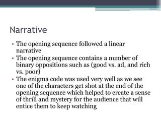 Narrative
• The opening sequence followed a linear
narrative
• The opening sequence contains a number of
binary oppositions such as (good vs. ad, and rich
vs. poor)
• The enigma code was used very well as we see
one of the characters get shot at the end of the
opening sequence which helped to create a sense
of thrill and mystery for the audience that will
entice them to keep watching
 