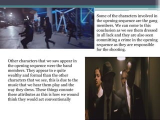 Some of the characters involved in
the opening sequence are the gang
members. We can come to this
conclusion as we see them dressed
in all lack and they are also seen
committing a crime in the opening
sequence as they are responsible
for the shooting.
Other characters that we saw appear in
the opening sequence were the band
members. They appear to e quite
wealthy and formal than the other
characters that we see, this is due to the
music that we hear them play and the
way they dress. These things connote
these attributes as this is how we wound
think they would act conventionally
 