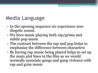 Media Language
• In the opening sequence we experience non-
diegetic sound.
• We here music playing both rap/grime and
subtle pop music
• The contrast between the rap and pop helps to
emphasise the difference between characters
• By having rap music being played helps to set up
the main plot lines in the film as we would
normally associate gangs and gang violence with
rap and grim music
 